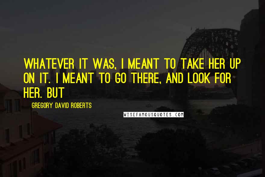 Gregory David Roberts Quotes: Whatever it was, I meant to take her up on it. I meant to go there, and look for her. But