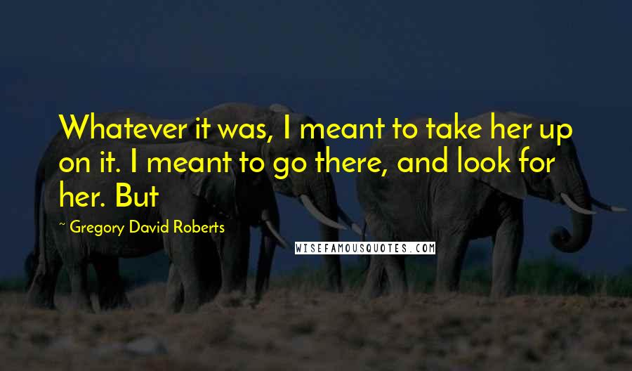 Gregory David Roberts Quotes: Whatever it was, I meant to take her up on it. I meant to go there, and look for her. But