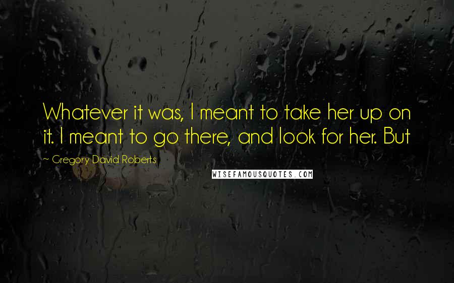 Gregory David Roberts Quotes: Whatever it was, I meant to take her up on it. I meant to go there, and look for her. But