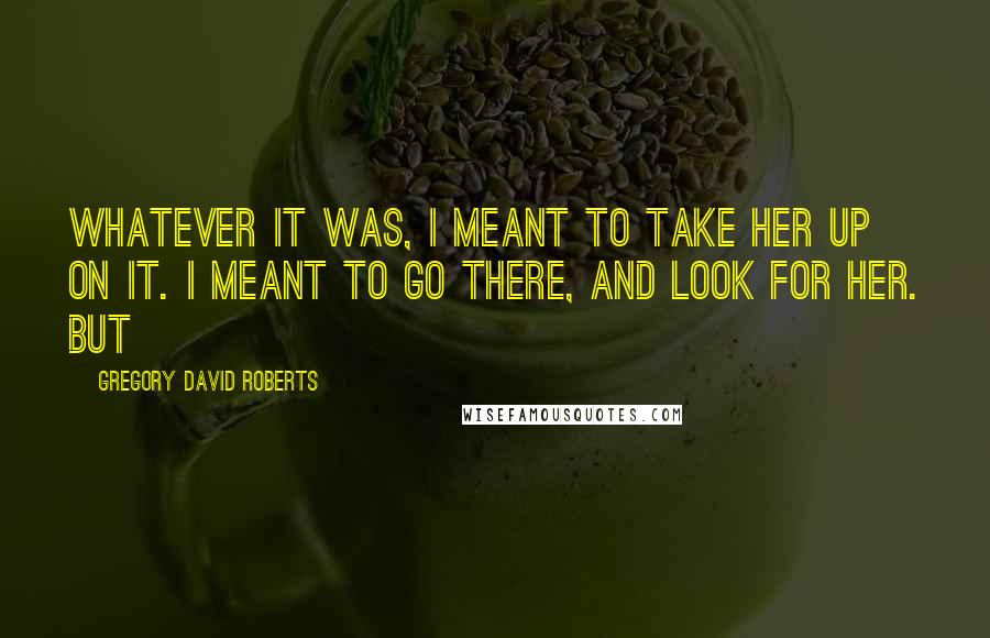 Gregory David Roberts Quotes: Whatever it was, I meant to take her up on it. I meant to go there, and look for her. But
