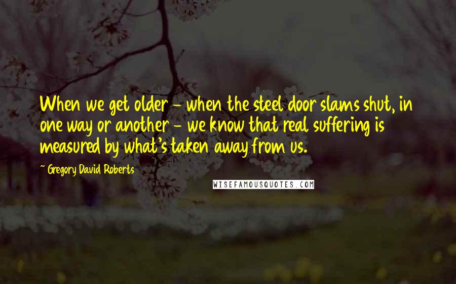 Gregory David Roberts Quotes: When we get older - when the steel door slams shut, in one way or another - we know that real suffering is measured by what's taken away from us.
