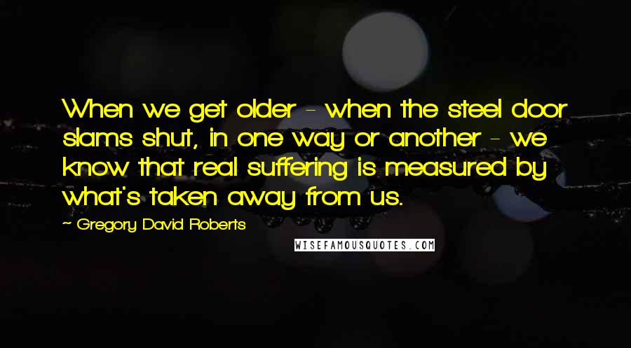 Gregory David Roberts Quotes: When we get older - when the steel door slams shut, in one way or another - we know that real suffering is measured by what's taken away from us.