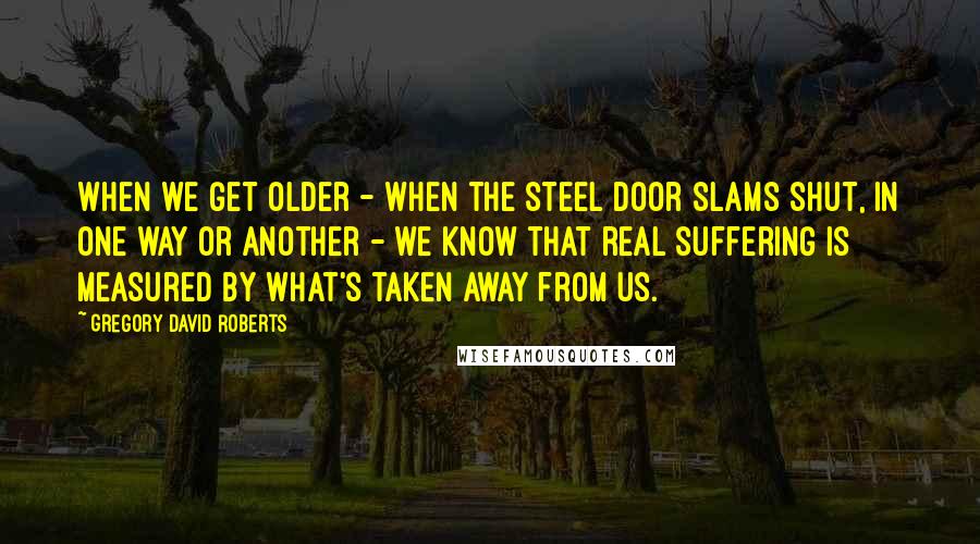 Gregory David Roberts Quotes: When we get older - when the steel door slams shut, in one way or another - we know that real suffering is measured by what's taken away from us.