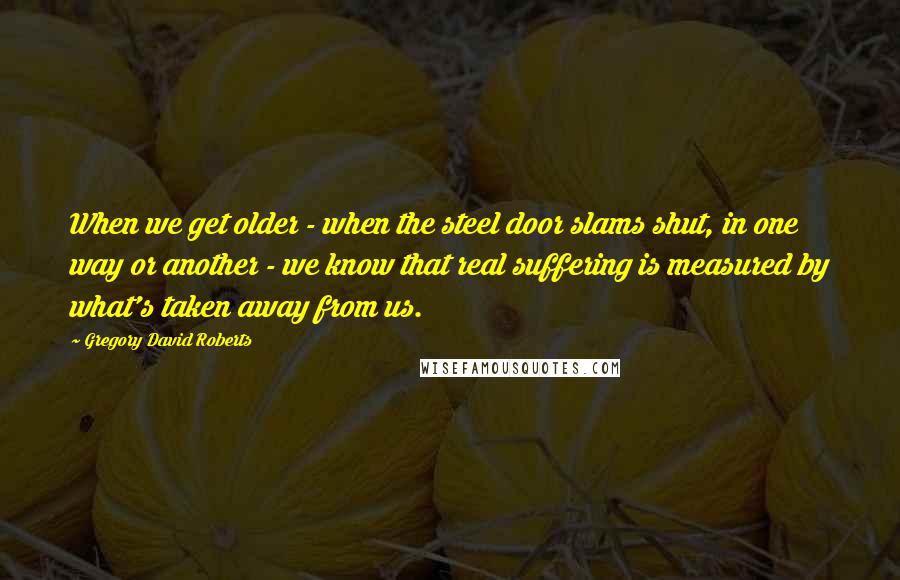 Gregory David Roberts Quotes: When we get older - when the steel door slams shut, in one way or another - we know that real suffering is measured by what's taken away from us.