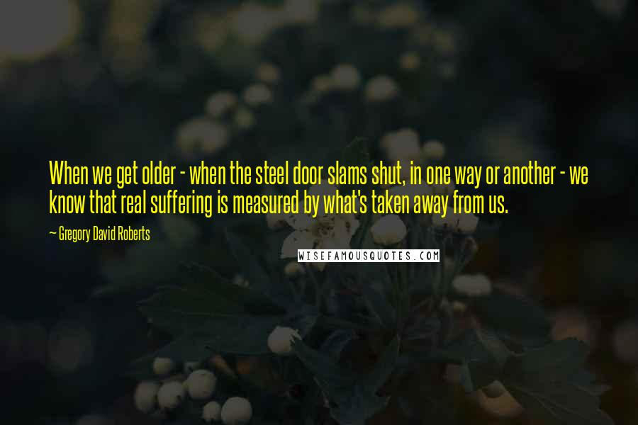 Gregory David Roberts Quotes: When we get older - when the steel door slams shut, in one way or another - we know that real suffering is measured by what's taken away from us.