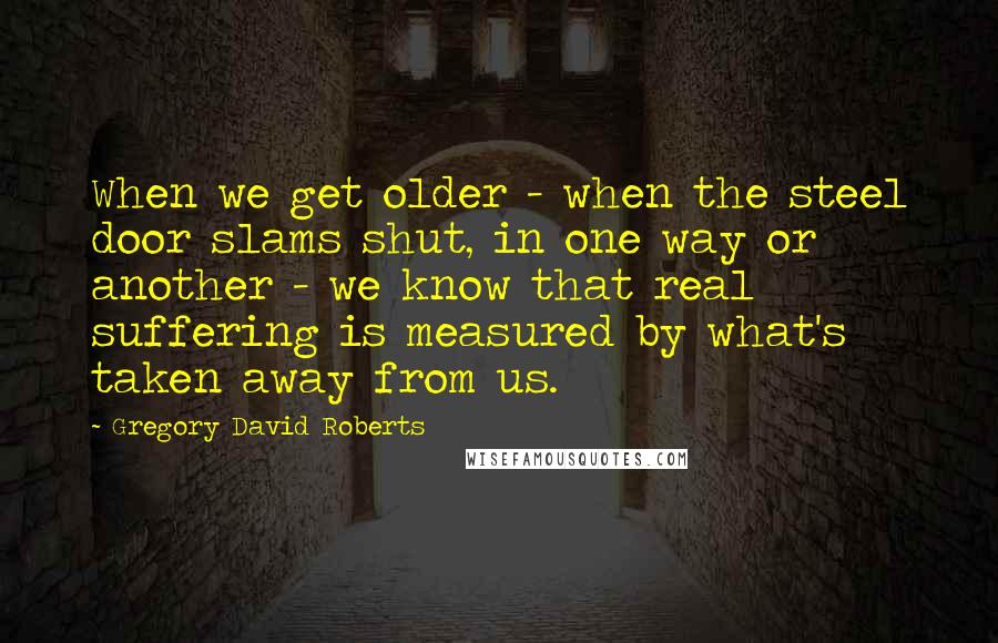 Gregory David Roberts Quotes: When we get older - when the steel door slams shut, in one way or another - we know that real suffering is measured by what's taken away from us.