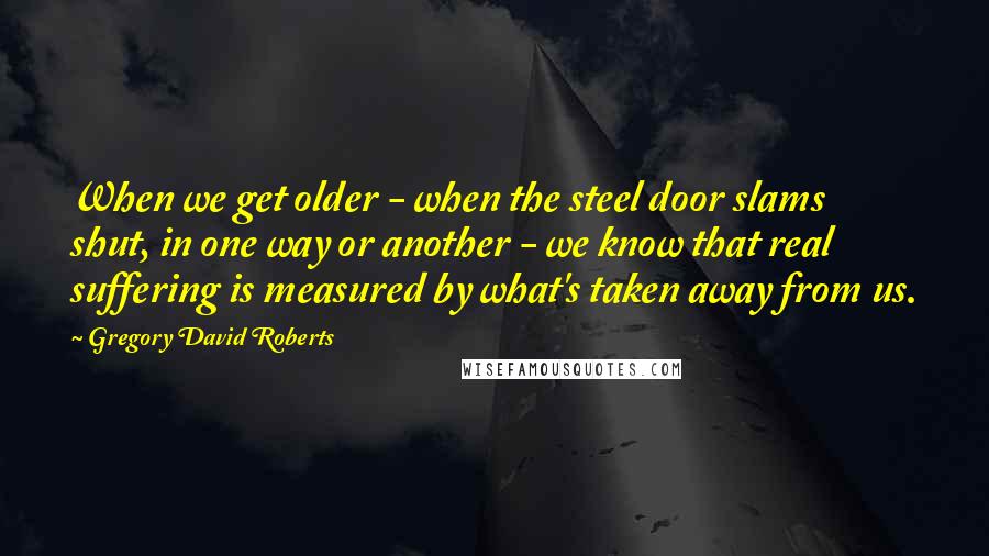 Gregory David Roberts Quotes: When we get older - when the steel door slams shut, in one way or another - we know that real suffering is measured by what's taken away from us.
