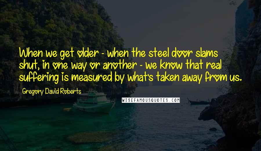 Gregory David Roberts Quotes: When we get older - when the steel door slams shut, in one way or another - we know that real suffering is measured by what's taken away from us.