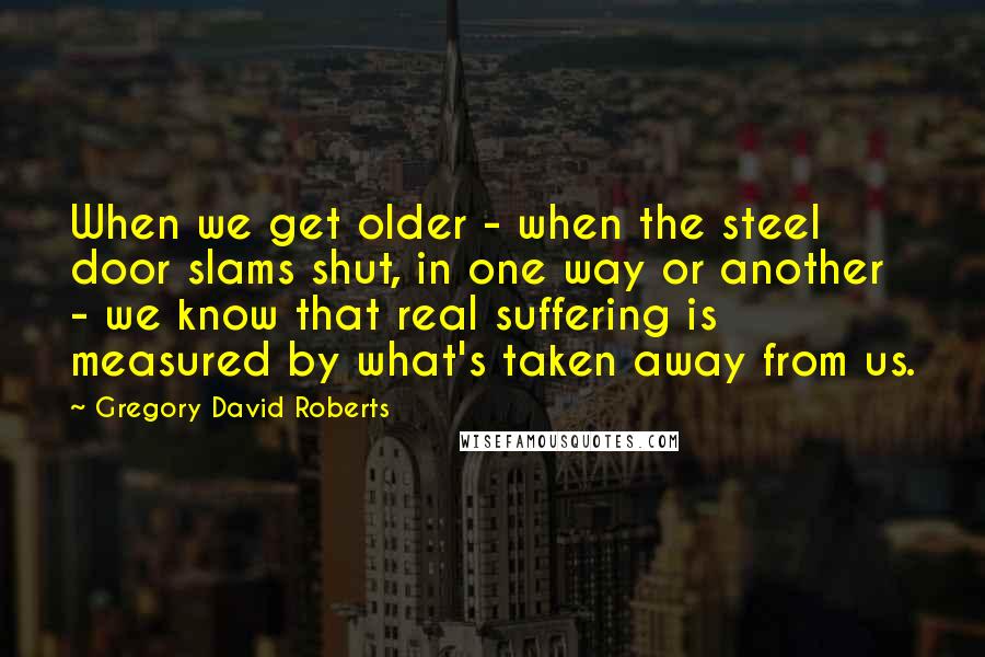 Gregory David Roberts Quotes: When we get older - when the steel door slams shut, in one way or another - we know that real suffering is measured by what's taken away from us.