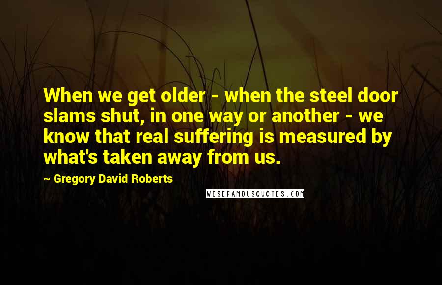 Gregory David Roberts Quotes: When we get older - when the steel door slams shut, in one way or another - we know that real suffering is measured by what's taken away from us.