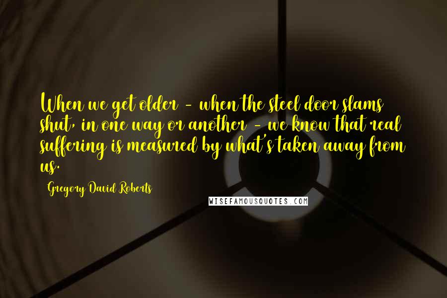 Gregory David Roberts Quotes: When we get older - when the steel door slams shut, in one way or another - we know that real suffering is measured by what's taken away from us.