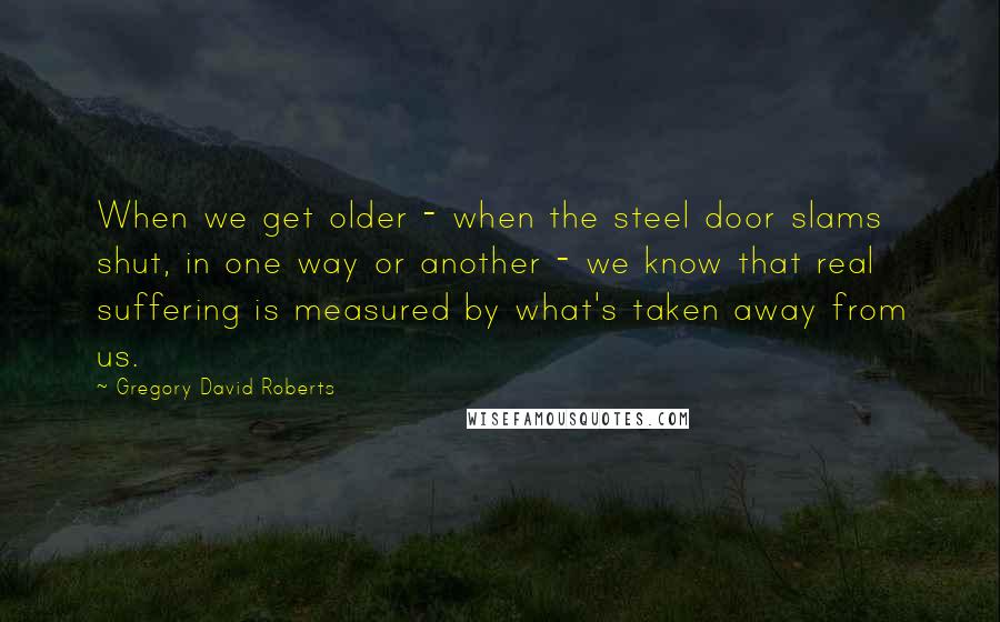 Gregory David Roberts Quotes: When we get older - when the steel door slams shut, in one way or another - we know that real suffering is measured by what's taken away from us.