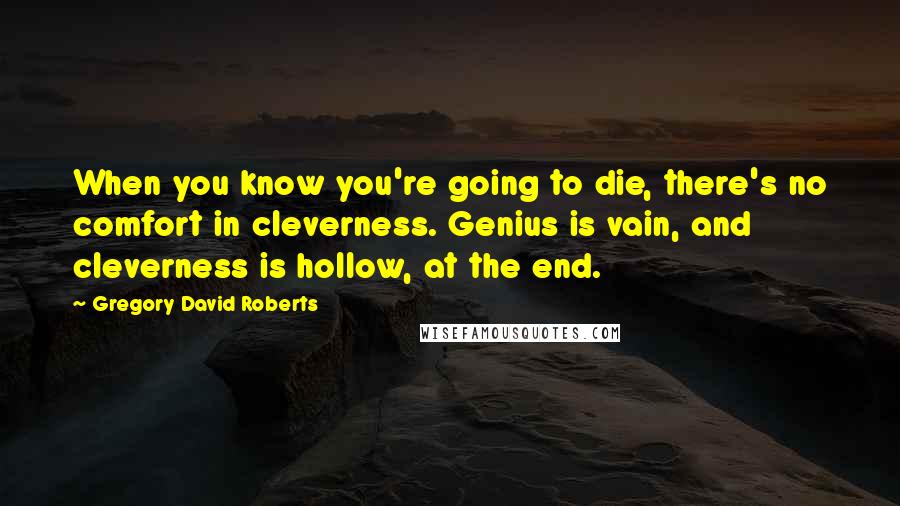 Gregory David Roberts Quotes: When you know you're going to die, there's no comfort in cleverness. Genius is vain, and cleverness is hollow, at the end.