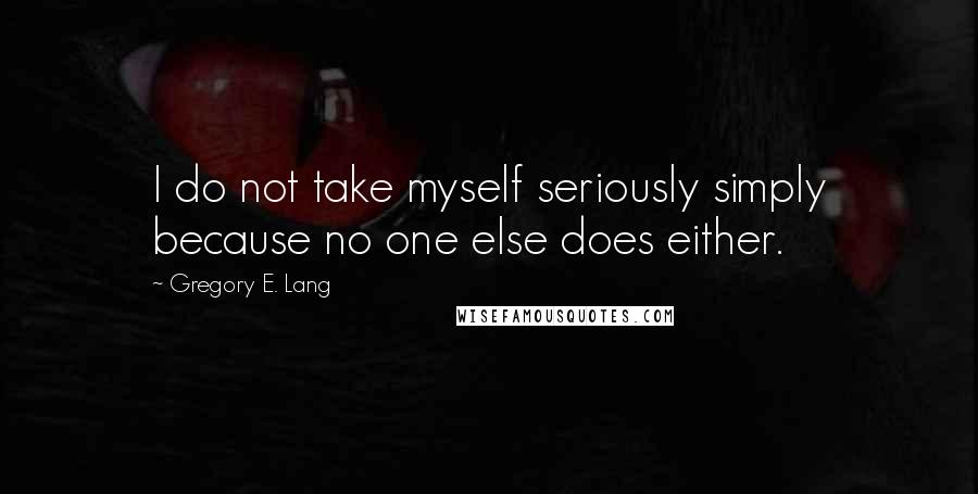 Gregory E. Lang Quotes: I do not take myself seriously simply because no one else does either.