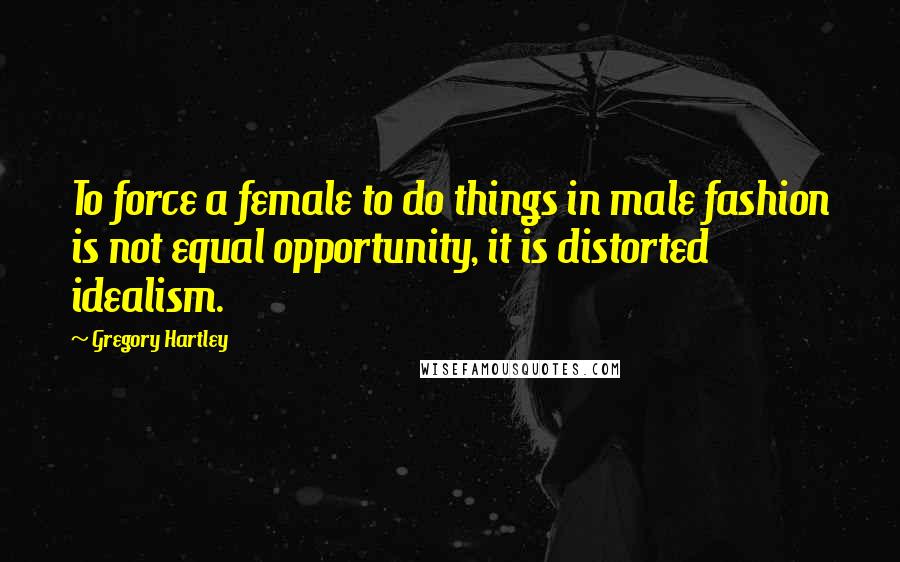 Gregory Hartley Quotes: To force a female to do things in male fashion is not equal opportunity, it is distorted idealism.