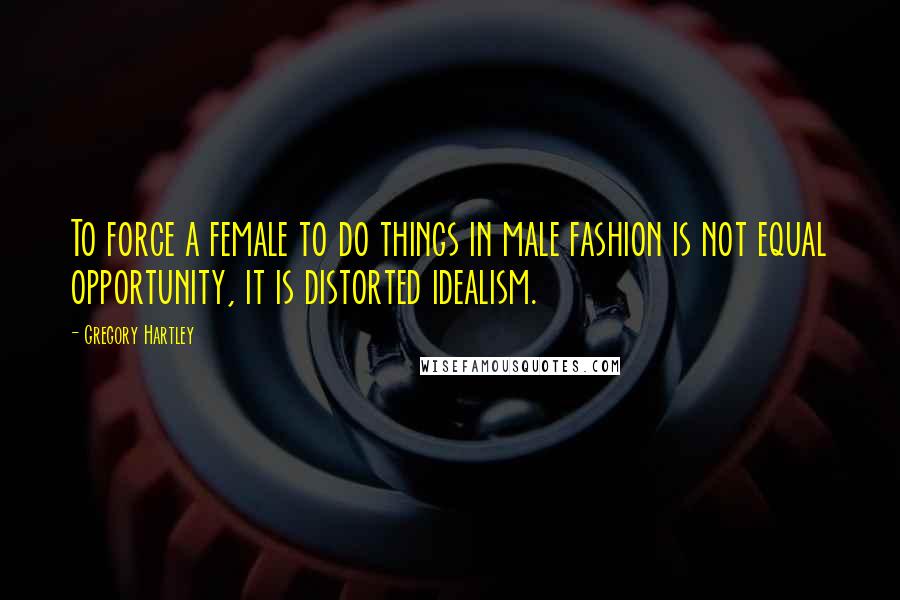 Gregory Hartley Quotes: To force a female to do things in male fashion is not equal opportunity, it is distorted idealism.