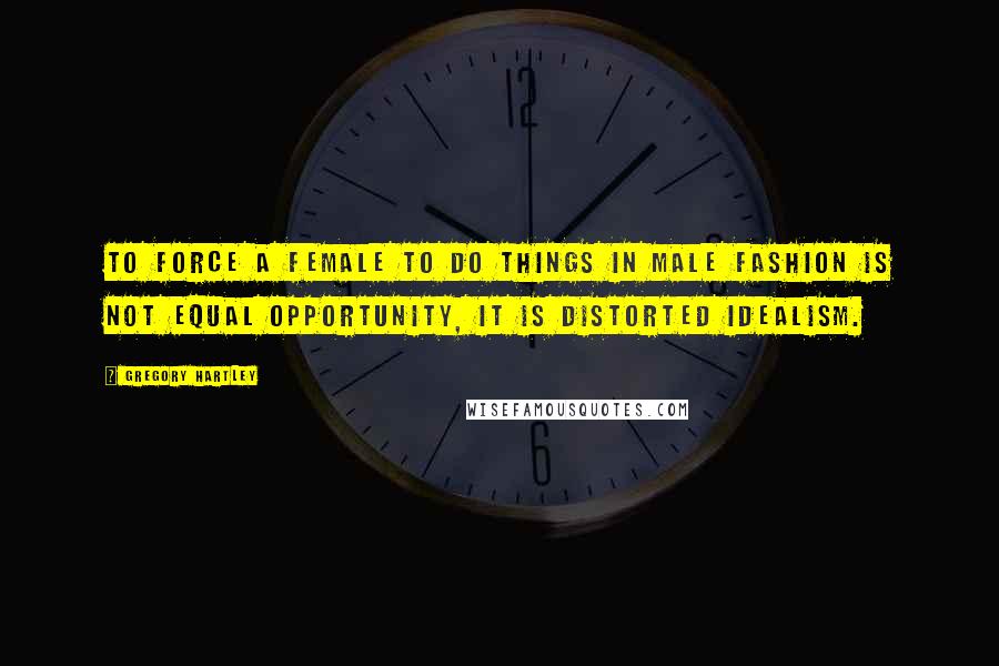 Gregory Hartley Quotes: To force a female to do things in male fashion is not equal opportunity, it is distorted idealism.