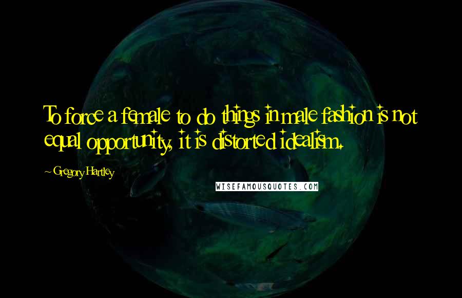 Gregory Hartley Quotes: To force a female to do things in male fashion is not equal opportunity, it is distorted idealism.