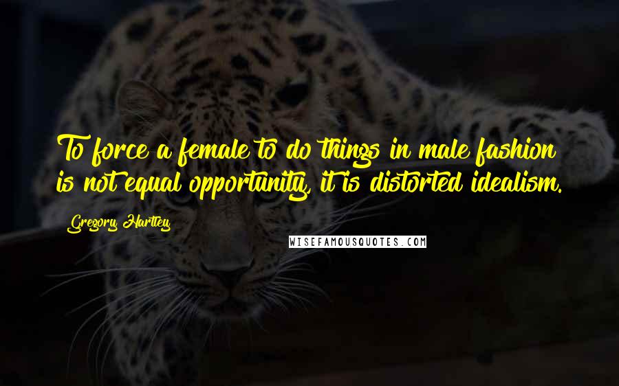 Gregory Hartley Quotes: To force a female to do things in male fashion is not equal opportunity, it is distorted idealism.