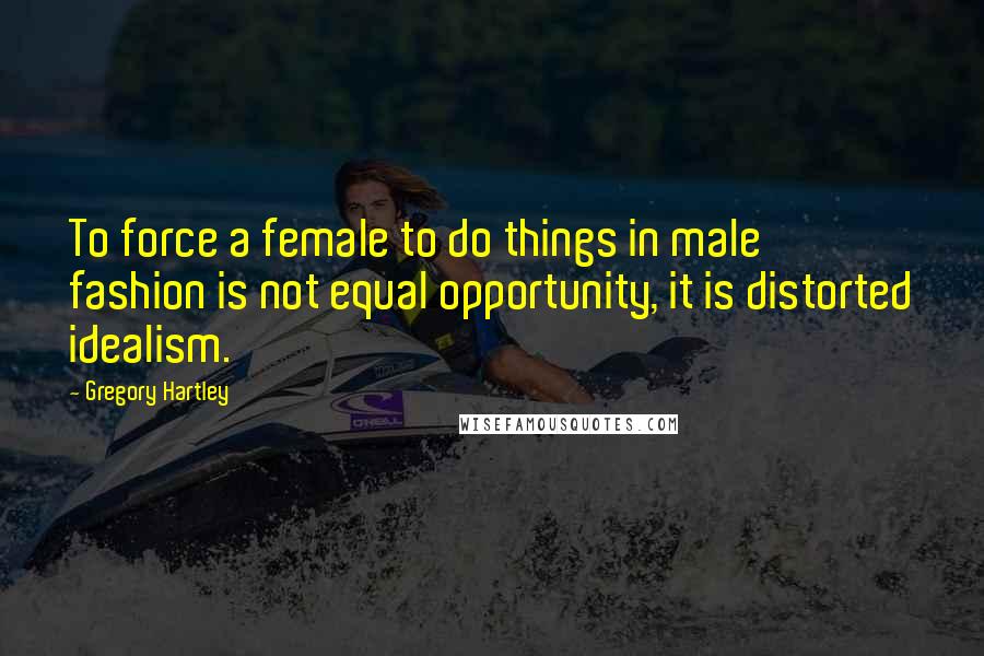 Gregory Hartley Quotes: To force a female to do things in male fashion is not equal opportunity, it is distorted idealism.