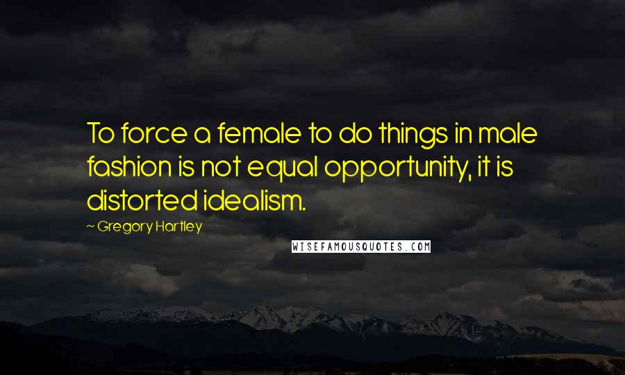 Gregory Hartley Quotes: To force a female to do things in male fashion is not equal opportunity, it is distorted idealism.