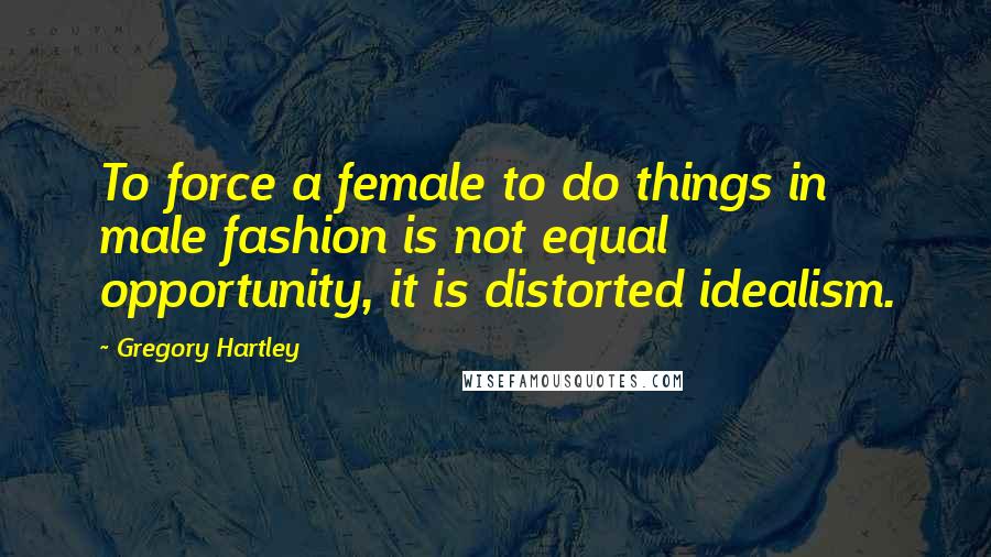 Gregory Hartley Quotes: To force a female to do things in male fashion is not equal opportunity, it is distorted idealism.