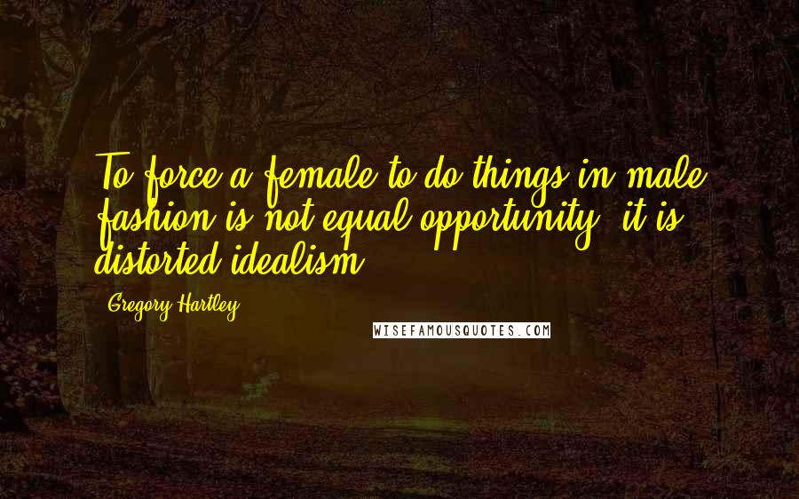 Gregory Hartley Quotes: To force a female to do things in male fashion is not equal opportunity, it is distorted idealism.