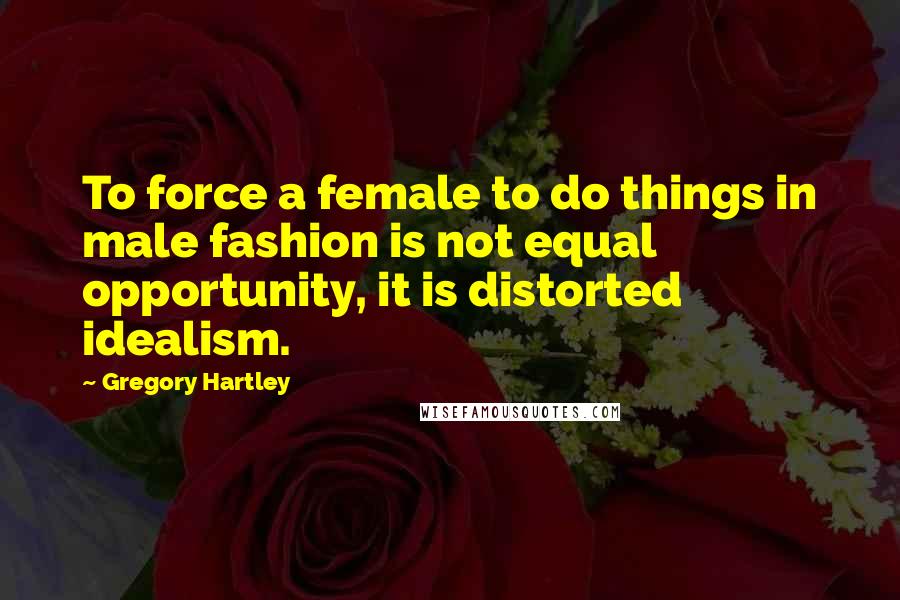 Gregory Hartley Quotes: To force a female to do things in male fashion is not equal opportunity, it is distorted idealism.