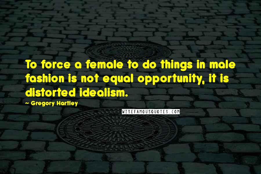 Gregory Hartley Quotes: To force a female to do things in male fashion is not equal opportunity, it is distorted idealism.