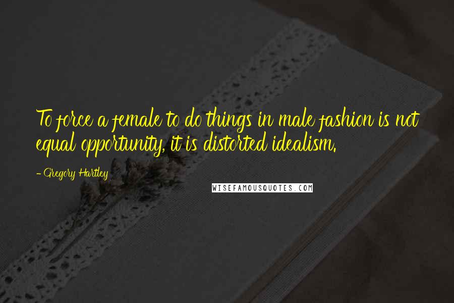 Gregory Hartley Quotes: To force a female to do things in male fashion is not equal opportunity, it is distorted idealism.