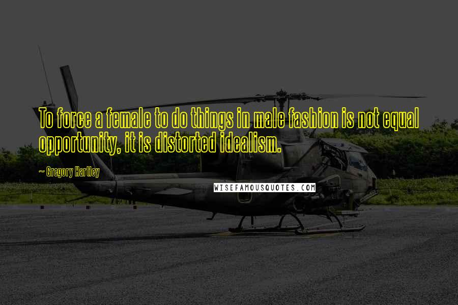 Gregory Hartley Quotes: To force a female to do things in male fashion is not equal opportunity, it is distorted idealism.