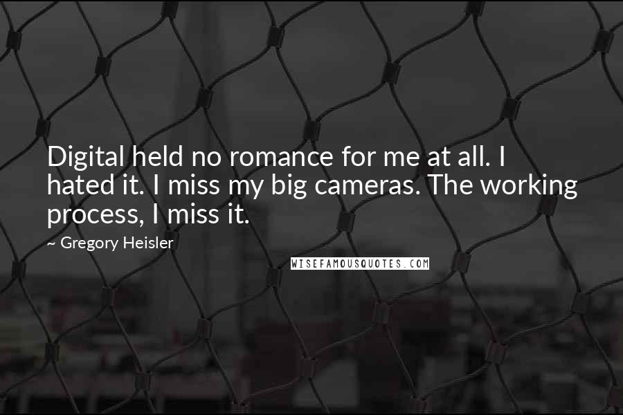 Gregory Heisler Quotes: Digital held no romance for me at all. I hated it. I miss my big cameras. The working process, I miss it.