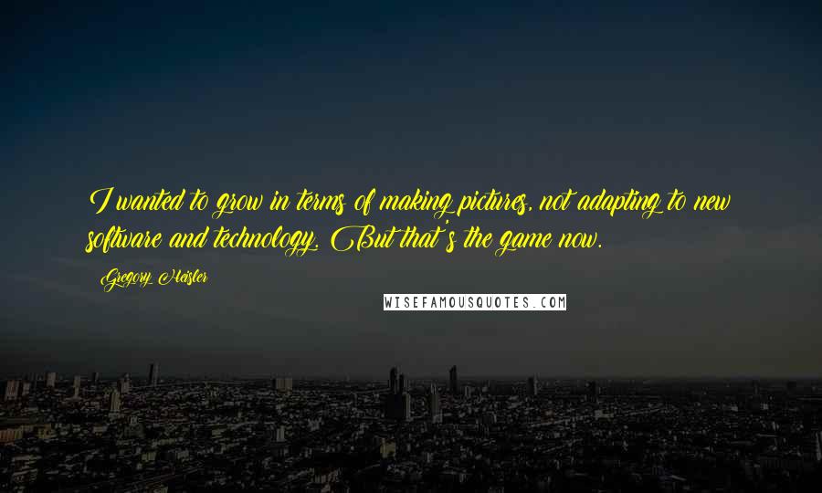 Gregory Heisler Quotes: I wanted to grow in terms of making pictures, not adapting to new software and technology. But that's the game now.