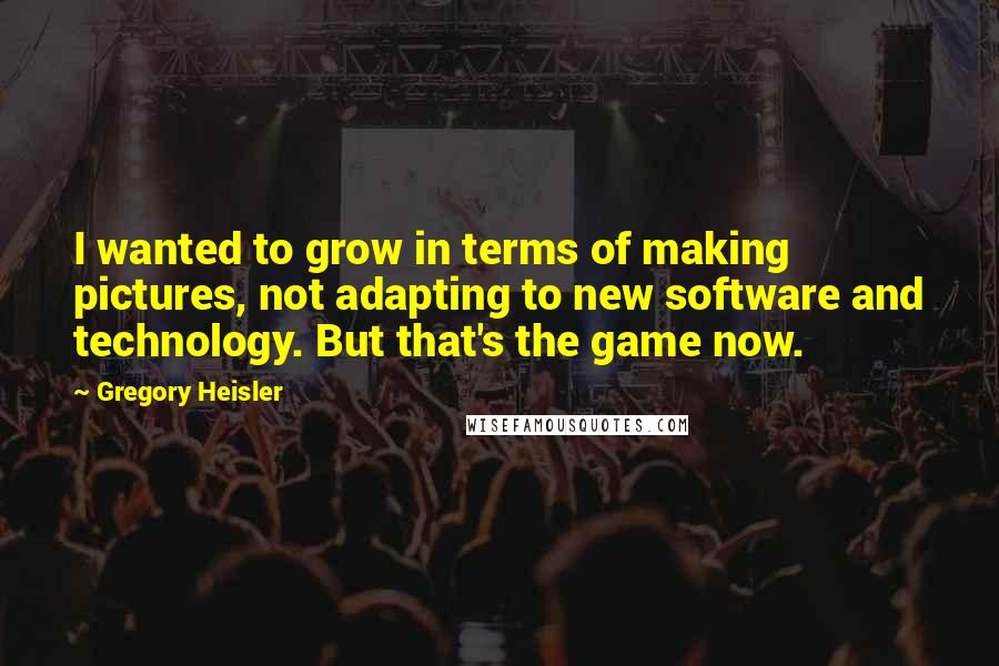 Gregory Heisler Quotes: I wanted to grow in terms of making pictures, not adapting to new software and technology. But that's the game now.