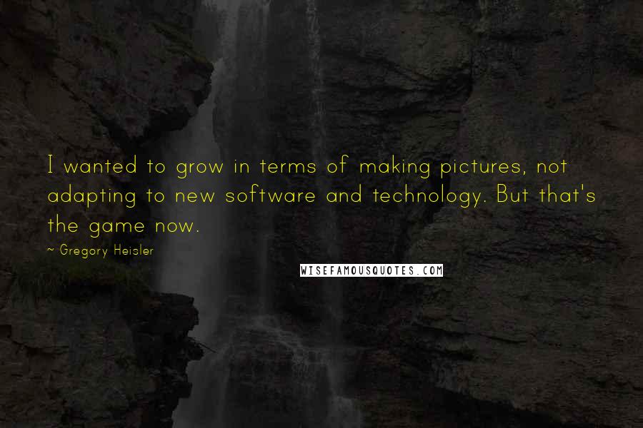 Gregory Heisler Quotes: I wanted to grow in terms of making pictures, not adapting to new software and technology. But that's the game now.