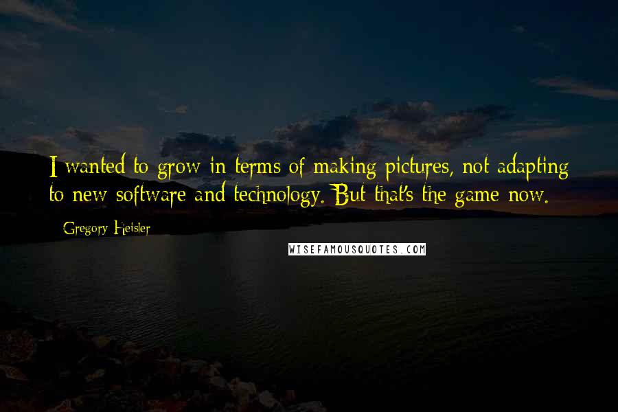 Gregory Heisler Quotes: I wanted to grow in terms of making pictures, not adapting to new software and technology. But that's the game now.