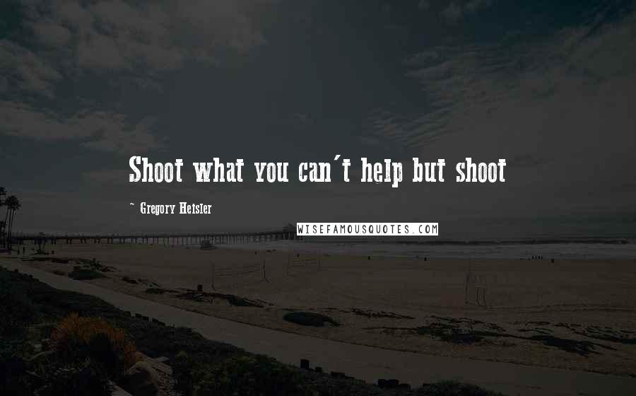 Gregory Heisler Quotes: Shoot what you can't help but shoot