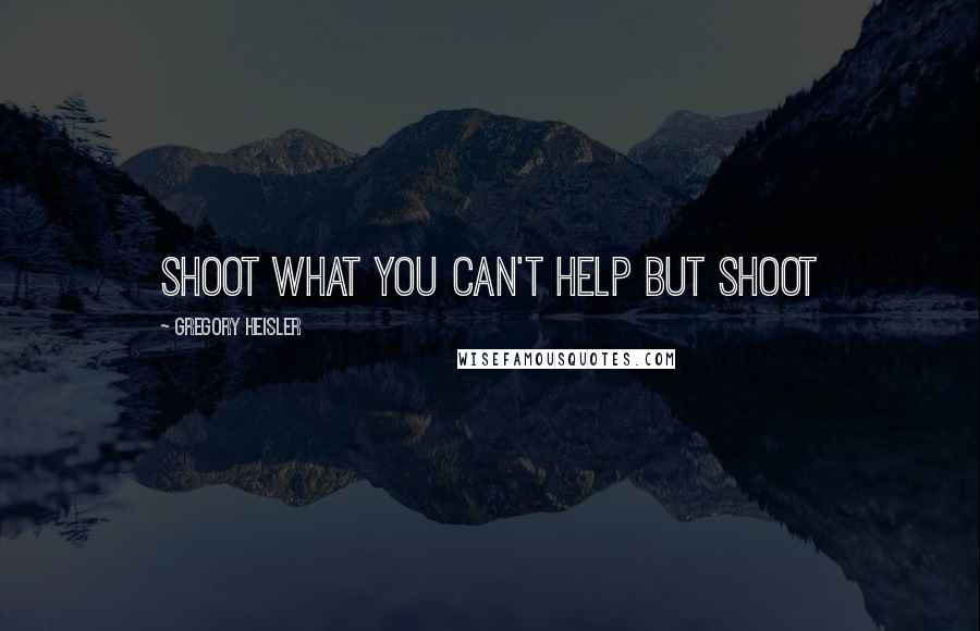 Gregory Heisler Quotes: Shoot what you can't help but shoot