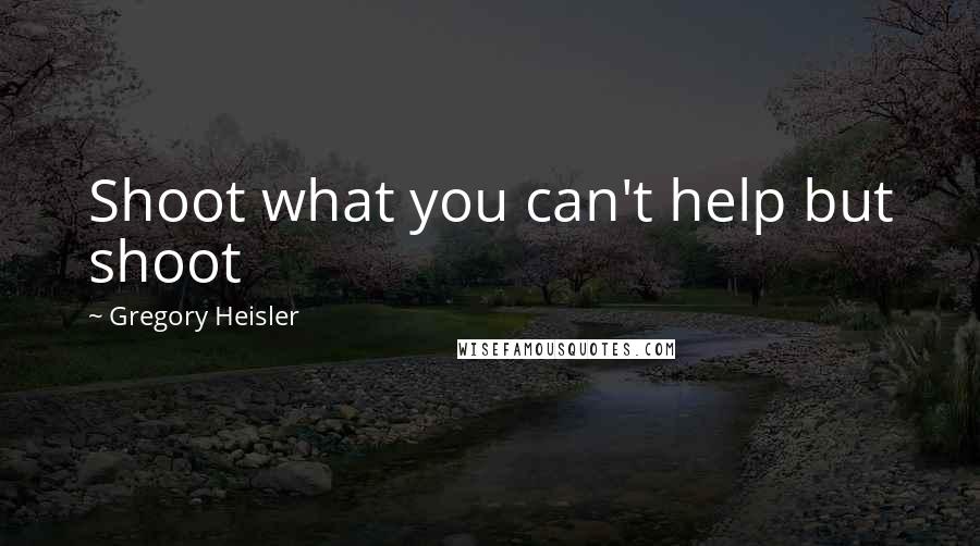 Gregory Heisler Quotes: Shoot what you can't help but shoot