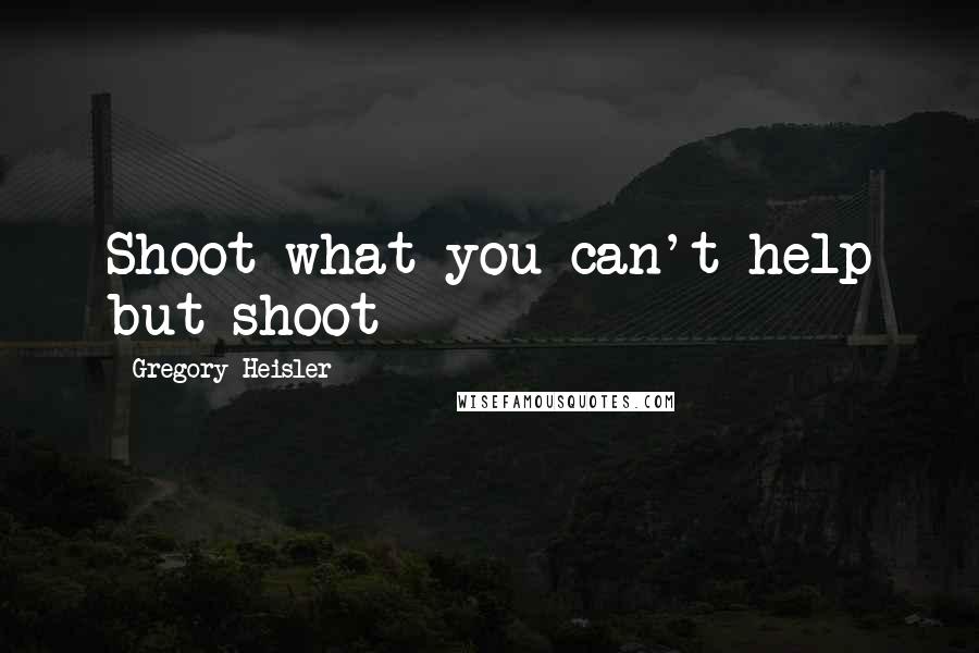 Gregory Heisler Quotes: Shoot what you can't help but shoot