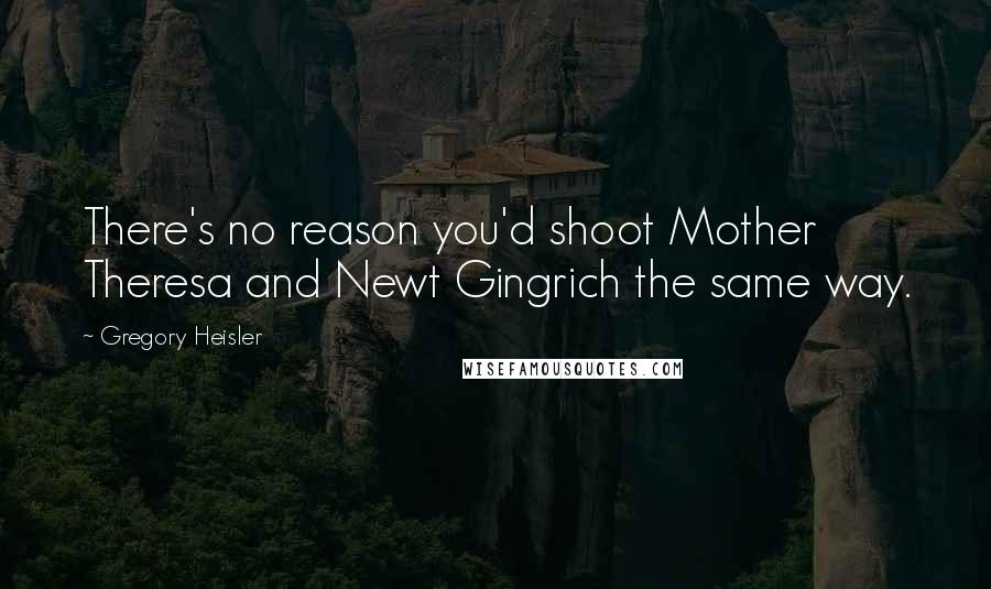 Gregory Heisler Quotes: There's no reason you'd shoot Mother Theresa and Newt Gingrich the same way.