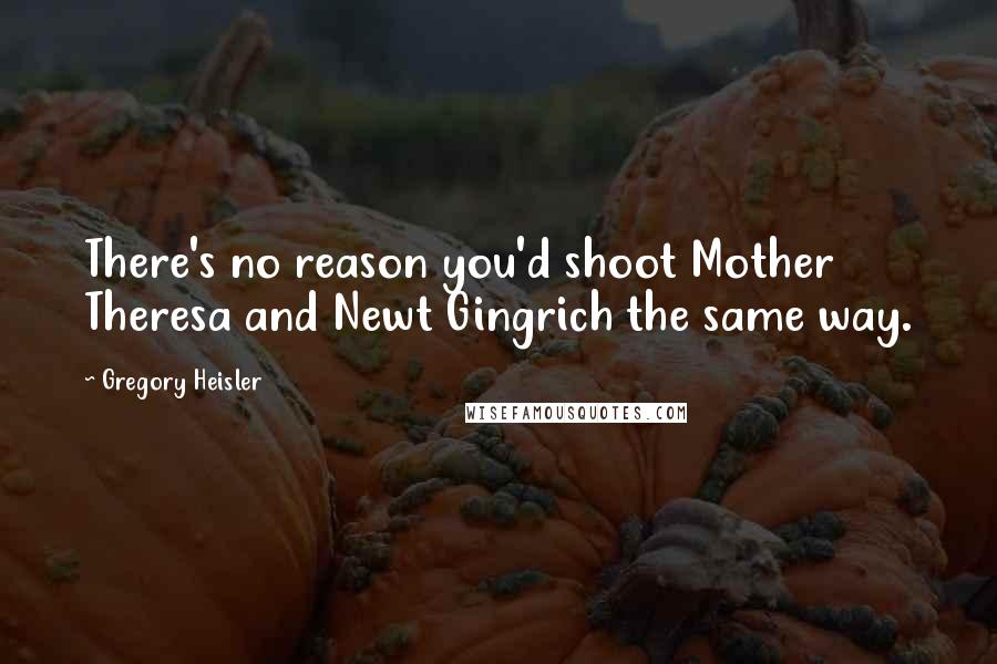 Gregory Heisler Quotes: There's no reason you'd shoot Mother Theresa and Newt Gingrich the same way.