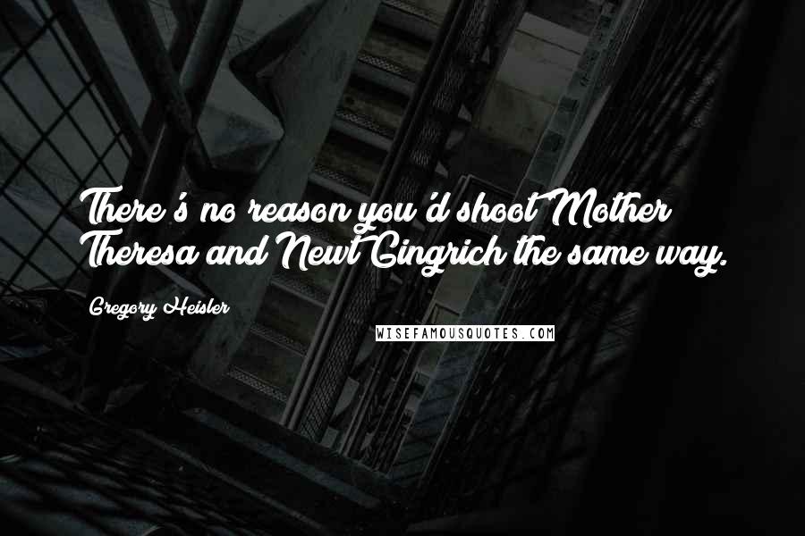 Gregory Heisler Quotes: There's no reason you'd shoot Mother Theresa and Newt Gingrich the same way.