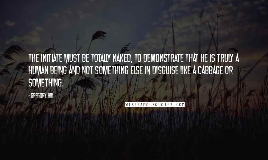 Gregory Hill Quotes: The Initiate must be totally naked, to demonstrate that he is truly a human being and not something else in disguise like a cabbage or something.