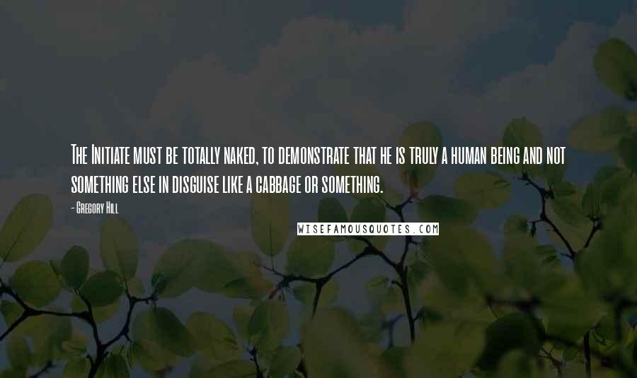 Gregory Hill Quotes: The Initiate must be totally naked, to demonstrate that he is truly a human being and not something else in disguise like a cabbage or something.