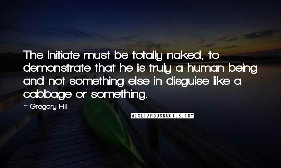 Gregory Hill Quotes: The Initiate must be totally naked, to demonstrate that he is truly a human being and not something else in disguise like a cabbage or something.