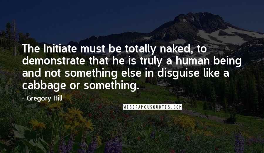 Gregory Hill Quotes: The Initiate must be totally naked, to demonstrate that he is truly a human being and not something else in disguise like a cabbage or something.