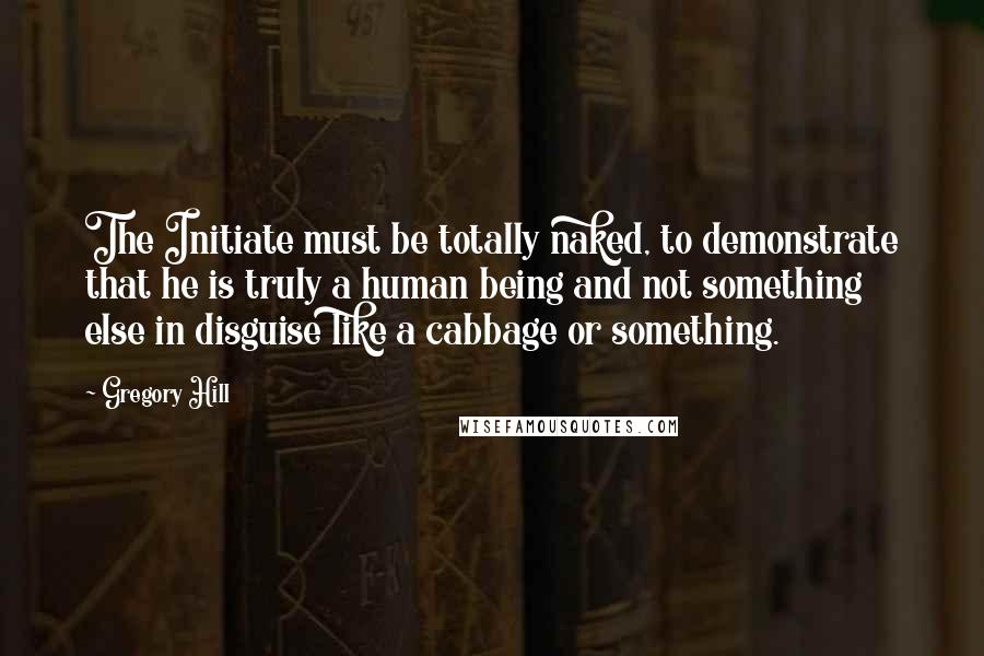 Gregory Hill Quotes: The Initiate must be totally naked, to demonstrate that he is truly a human being and not something else in disguise like a cabbage or something.