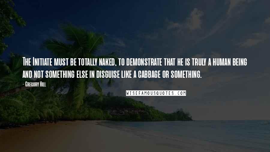 Gregory Hill Quotes: The Initiate must be totally naked, to demonstrate that he is truly a human being and not something else in disguise like a cabbage or something.