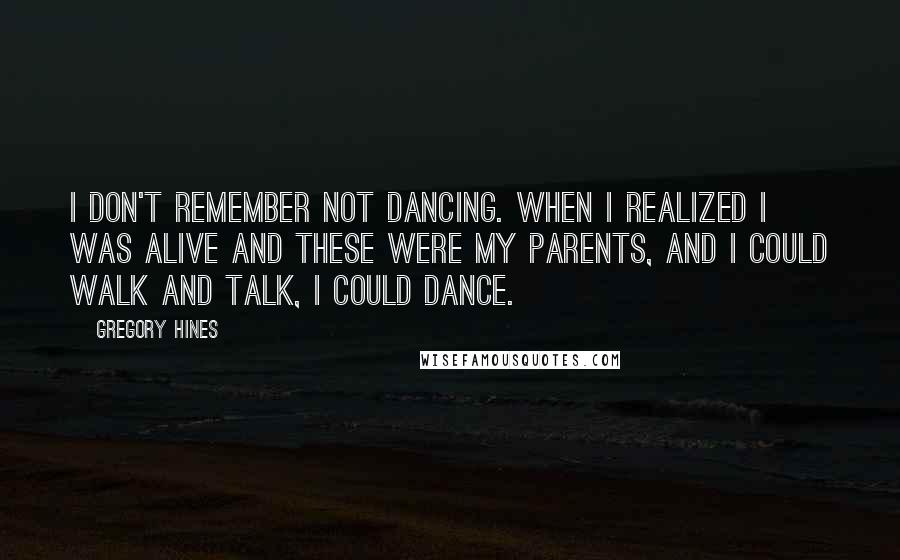 Gregory Hines Quotes: I don't remember not dancing. When I realized I was alive and these were my parents, and I could walk and talk, I could dance.